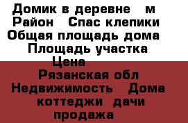 Домик в деревне 30м2 › Район ­ Спас-клепики › Общая площадь дома ­ 30 › Площадь участка ­ 100 › Цена ­ 500 000 - Рязанская обл. Недвижимость » Дома, коттеджи, дачи продажа   